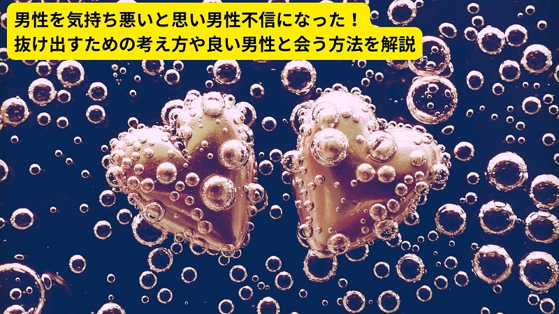 男性を気持ち悪いと思い男性不信になった！抜け出すための考え方や良い男性と会う方法を解説