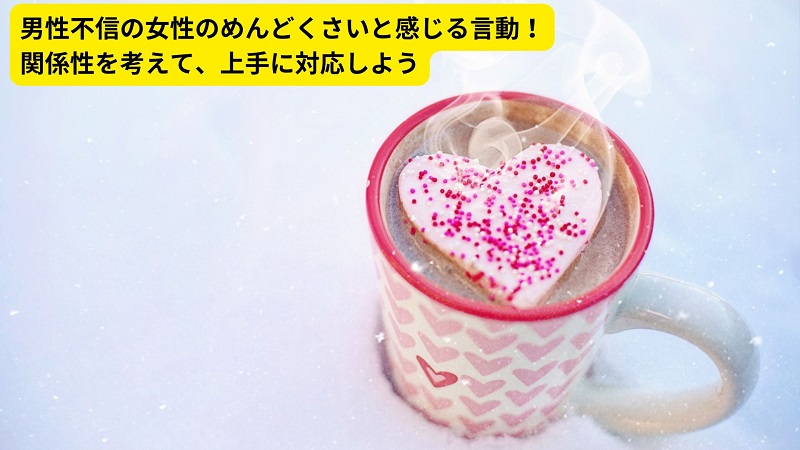 男性不信の女性のめんどくさいと感じる言動！関係性を考えて、上手に対応しよう